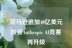 亚马逊追加40亿美元投资Anthropic AI竞赛再升级