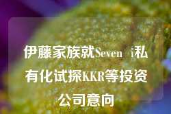 伊藤家族就Seven  i私有化试探KKR等投资公司意向