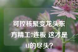 可控核聚变龙头东方精工7连板 这才是AI的尽头？