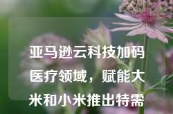 亚马逊云科技加码医疗领域，赋能大米和小米推出特需儿童AI解决方案