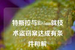 特斯拉与Rivian就技术盗窃案达成有条件和解