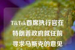 TikTok首席执行官在特朗普政府就任前寻求马斯克的意见