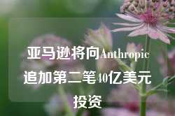 亚马逊将向Anthropic追加第二笔40亿美元投资