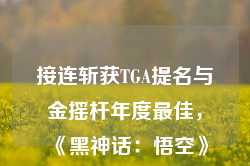 接连斩获TGA提名与金摇杆年度最佳，《黑神话：悟空》对中国游戏产业意味着什么？