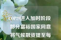 COP29进入加时阶段 部分富裕国家同意将气候融资提至每年3000亿美元