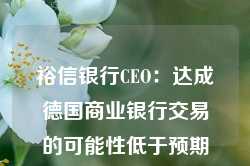 裕信银行CEO：达成德国商业银行交易的可能性低于预期