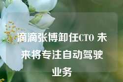 滴滴张博卸任CTO 未来将专注自动驾驶业务