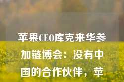 苹果CEO库克来华参加链博会：没有中国的合作伙伴，苹果无法取得今天的成就