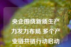 央企围绕新质生产力发力布局 多个产业链共链行动启动