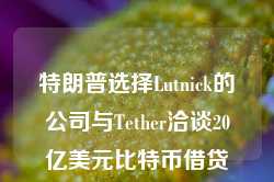 特朗普选择Lutnick的公司与Tether洽谈20亿美元比特币借贷项目