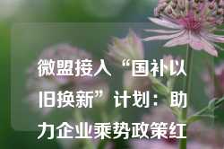 微盟接入“国补以旧换新”计划：助力企业乘势政策红利、谋求可持续增长