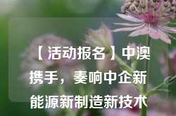 【活动报名】中澳携手，奏响中企新能源新制造新技术出海澳洲最强音