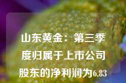 山东黄金：第三季度归属于上市公司股东的净利润为6.83亿元，同比增长46.62%