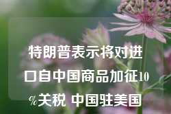 特朗普表示将对进口自中国商品加征10%关税 中国驻美国大使馆最新回应