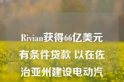 Rivian获得66亿美元有条件贷款 以在佐治亚州建设电动汽车工厂