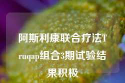 阿斯利康联合疗法Truqap组合3期试验结果积极