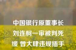 中国银行原董事长刘连舸一审被判死缓 曾大肆违规插手信贷项目 造成重大金融风险