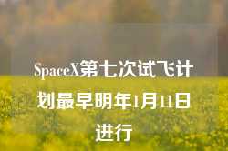 SpaceX第七次试飞计划最早明年1月11日进行