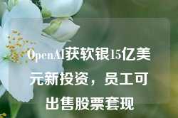 OpenAI获软银15亿美元新投资，员工可出售股票套现