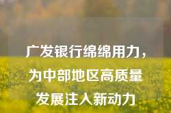 广发银行绵绵用力，为中部地区高质量发展注入新动力