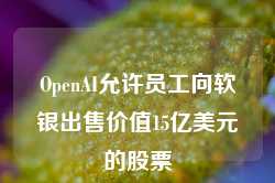 OpenAI允许员工向软银出售价值15亿美元的股票