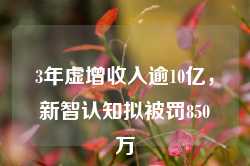 3年虚增收入逾10亿，新智认知拟被罚850万