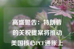 高盛警告：特朗普的关税提案将推动美国核心PCE通胀上涨0.9%