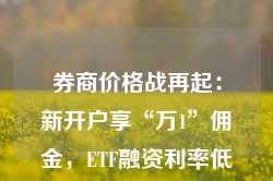 券商价格战再起：新开户享“万1”佣金，ETF融资利率低至3.99%