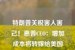 特朗普关税害人害己！惠普CEO：增加成本将转嫁给美国消费者