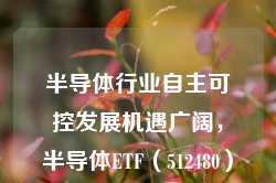 半导体行业自主可控发展机遇广阔，半导体ETF（512480）配置价值备受关注