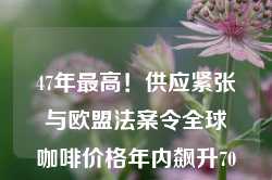 47年最高！供应紧张与欧盟法案令全球咖啡价格年内飙升70%