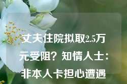 丈夫住院拟取2.5万元受阻？知情人士：非本人卡担心遭遇诈骗