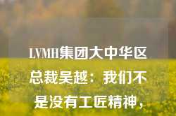 LVMH集团大中华区总裁吴越：我们不是没有工匠精神，而是因为发展太快，把很多事情想得太急