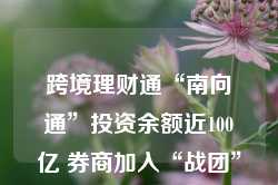 跨境理财通“南向通”投资余额近100亿 券商加入“战团”或引爆市场