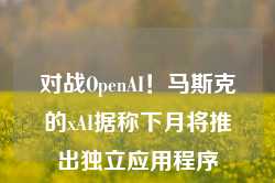 对战OpenAI！马斯克的xAI据称下月将推出独立应用程序